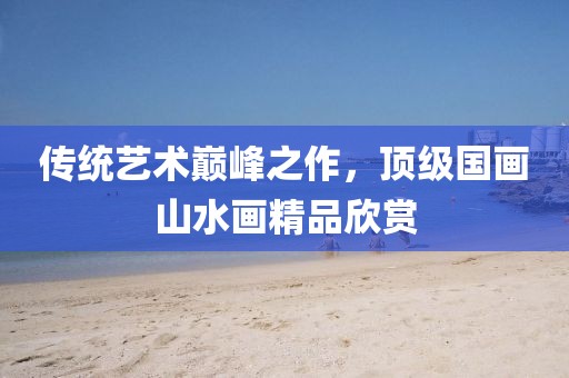 传统艺术巅峰之作，顶级国画山水画精品欣赏