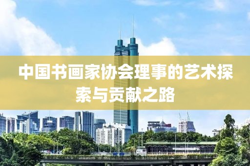 中国书画家协会理事的艺术探索与贡献之路