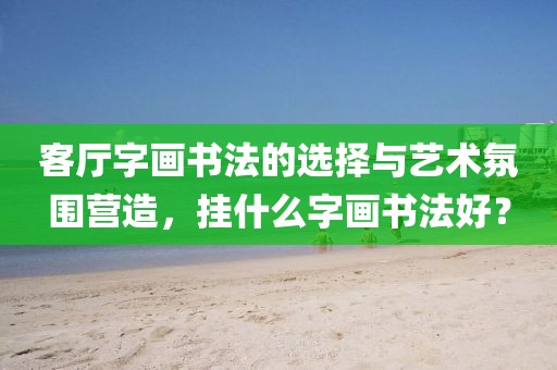 客厅字画书法的选择与艺术氛围营造，挂什么字画书法好？