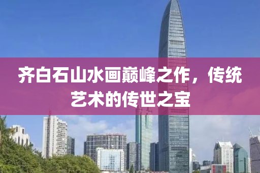 齐白石山水画巅峰之作，传统艺术的传世之宝