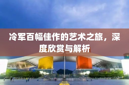 冷军百幅佳作的艺术之旅，深度欣赏与解析