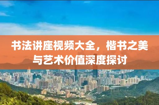 书法讲座视频大全，楷书之美与艺术价值深度探讨