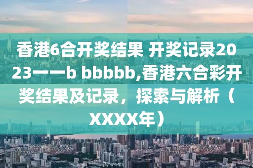 香港6合开奖结果 开奖记录2023一一b bbbbb,香港六合彩开奖结果及记录，探索与解析（XXXX年）