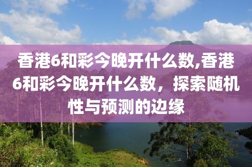 香港6和彩今晚开什么数,香港6和彩今晚开什么数，探索随机性与预测的边缘