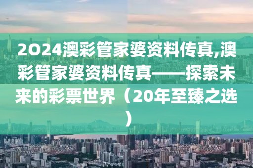 2O24澳彩管家婆资料传真,澳彩管家婆资料传真——探索未来的彩票世界（20年至臻之选）