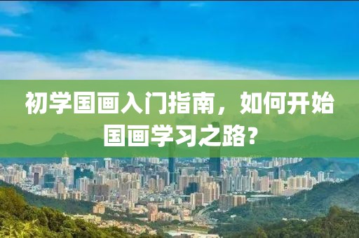 初学国画入门指南，如何开始国画学习之路？