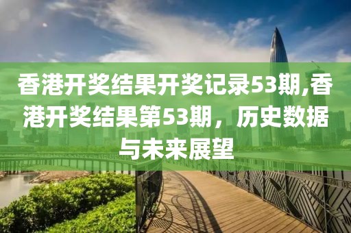 香港开奖结果开奖记录53期,香港开奖结果第53期，历史数据与未来展望