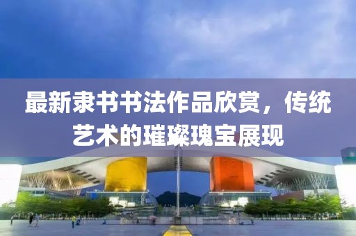 最新隶书书法作品欣赏，传统艺术的璀璨瑰宝展现