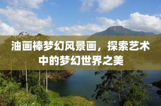 油画棒梦幻风景画，探索艺术中的梦幻世界之美