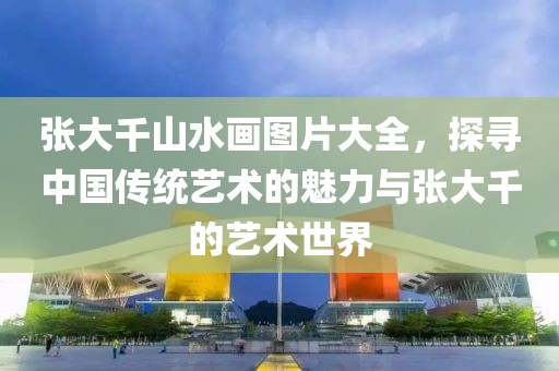 张大千山水画图片大全，探寻中国传统艺术的魅力与张大千的艺术世界