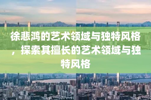 徐悲鸿的艺术领域与独特风格，探索其擅长的艺术领域与独特风格