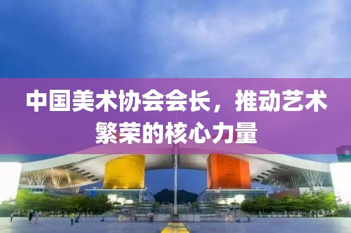 中国美术协会会长，推动艺术繁荣的核心力量