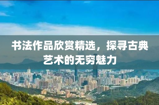 书法作品欣赏精选，探寻古典艺术的无穷魅力