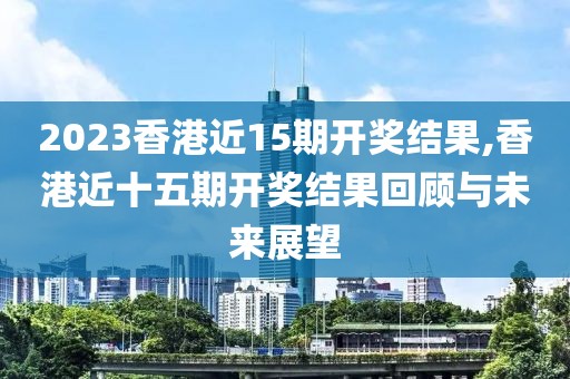 2023香港近15期开奖结果,香港近十五期开奖结果回顾与未来展望