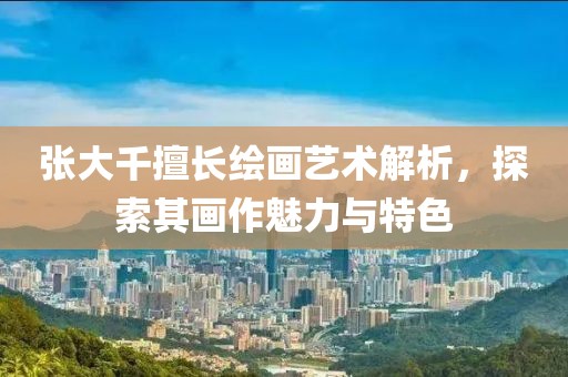张大千擅长绘画艺术解析，探索其画作魅力与特色