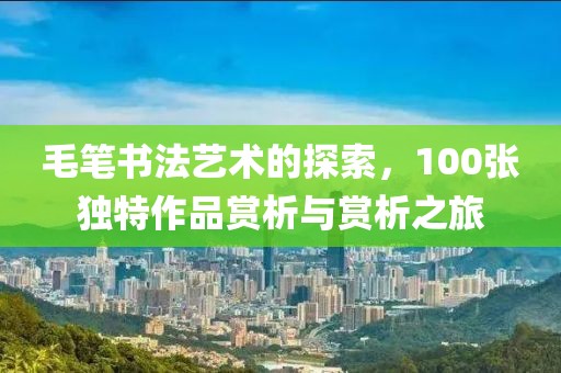 毛笔书法艺术的探索，100张独特作品赏析与赏析之旅