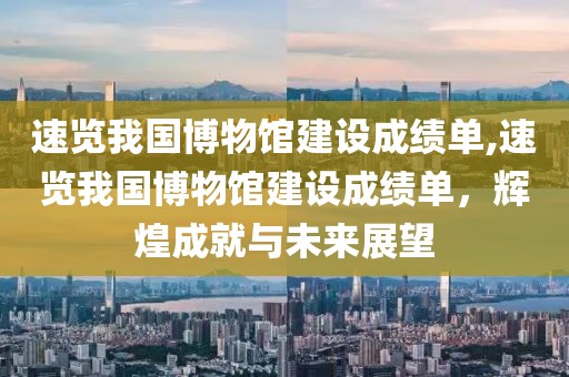 速览我国博物馆建设成绩单,速览我国博物馆建设成绩单，辉煌成就与未来展望