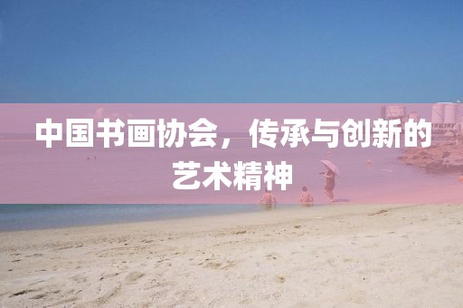 中国书画协会，传承与创新的艺术精神