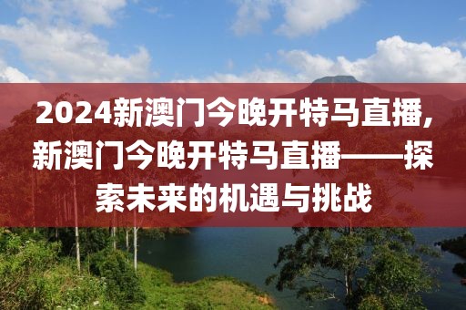 2024新澳门今晚开特马直播,新澳门今晚开特马直播——探索未来的机遇与挑战