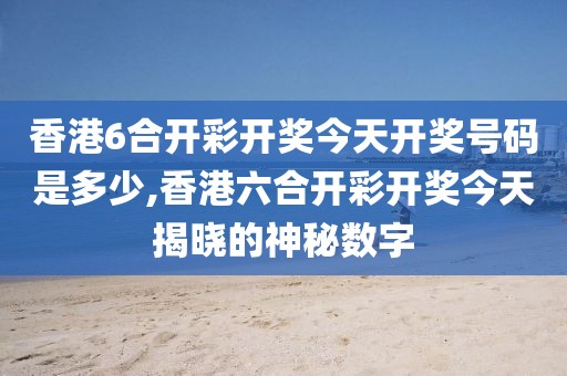 香港6合开彩开奖今天开奖号码是多少,香港六合开彩开奖今天揭晓的神秘数字
