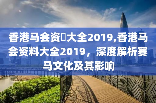 香港马会资枓大全2019,香港马会资料大全2019，深度解析赛马文化及其影响