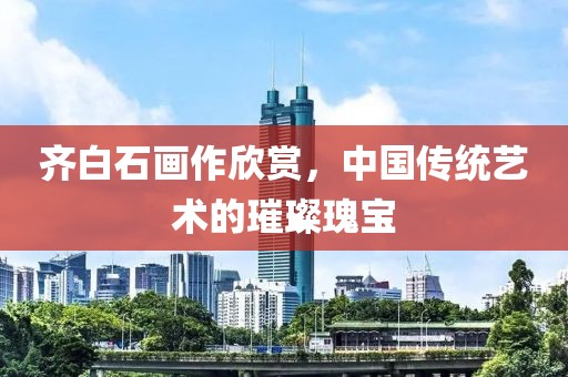 齐白石画作欣赏，中国传统艺术的璀璨瑰宝