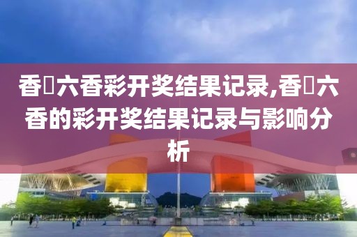 香淃六香彩开奖结果记录,香櫃六香的彩开奖结果记录与影响分析