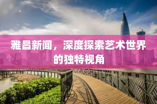雅昌新闻，深度探索艺术世界的独特视角