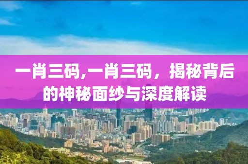 一肖三码,一肖三码，揭秘背后的神秘面纱与深度解读