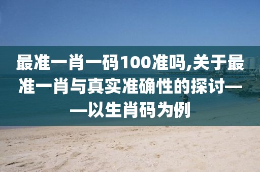 最准一肖一码100准吗,关于最准一肖与真实准确性的探讨——以生肖码为例