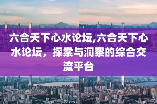 六合天下心水论坛,六合天下心水论坛，探索与洞察的综合交流平台