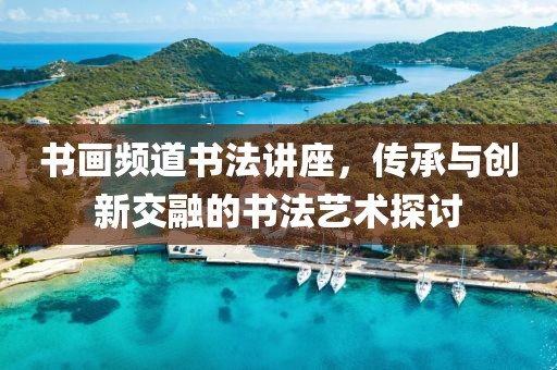 书画频道书法讲座，传承与创新交融的书法艺术探讨