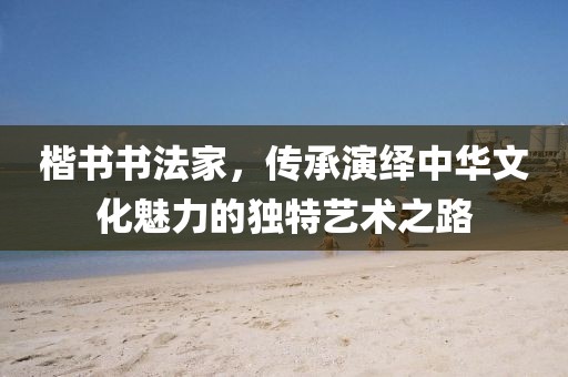 楷书书法家，传承演绎中华文化魅力的独特艺术之路