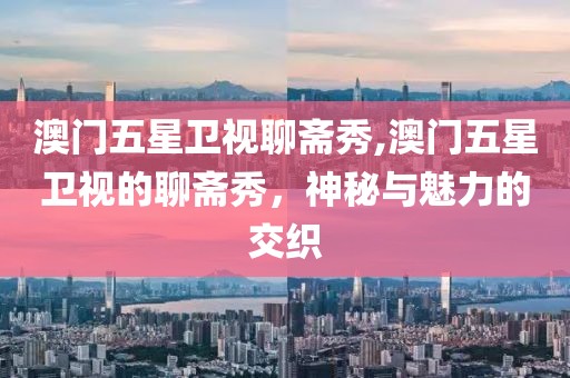 澳门五星卫视聊斋秀,澳门五星卫视的聊斋秀，神秘与魅力的交织
