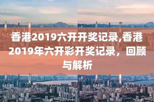 香港2019六开开奖记录,香港2019年六开彩开奖记录，回顾与解析