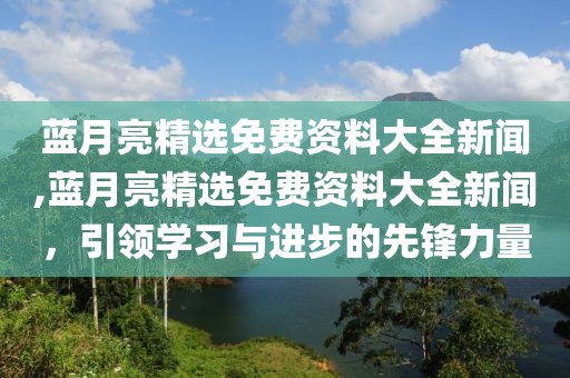 蓝月亮精选免费资料大全新闻,蓝月亮精选免费资料大全新闻，引领学习与进步的先锋力量