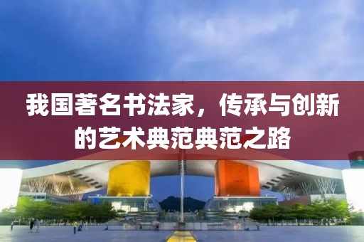 我国著名书法家，传承与创新的艺术典范典范之路