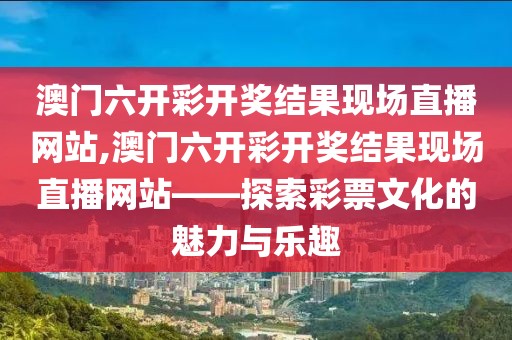 澳门六开彩开奖结果现场直播网站,澳门六开彩开奖结果现场直播网站——探索彩票文化的魅力与乐趣