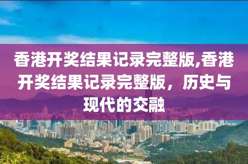香港开奖结果记录完整版,香港开奖结果记录完整版，历史与现代的交融
