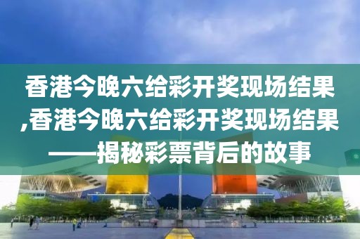香港今晚六给彩开奖现场结果,香港今晚六给彩开奖现场结果——揭秘彩票背后的故事