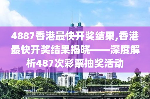 4887香港最快开奖结果,香港最快开奖结果揭晓——深度解析487次彩票抽奖活动