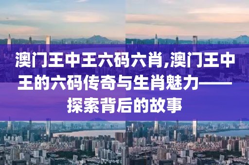 澳门王中王六码六肖,澳门王中王的六码传奇与生肖魅力——探索背后的故事