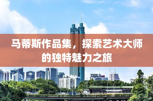 马蒂斯作品集，探索艺术大师的独特魅力之旅
