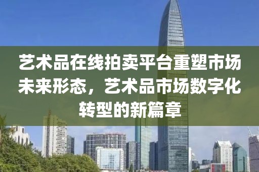 艺术品在线拍卖平台重塑市场未来形态，艺术品市场数字化转型的新篇章