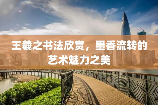 王羲之书法欣赏，墨香流转的艺术魅力之美