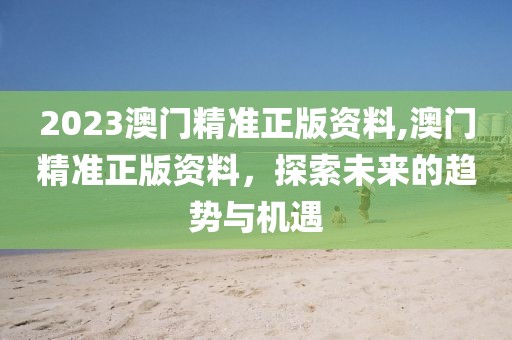 2023澳门精准正版资料,澳门精准正版资料，探索未来的趋势与机遇