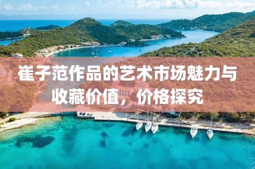 崔子范作品的艺术市场魅力与收藏价值，价格探究