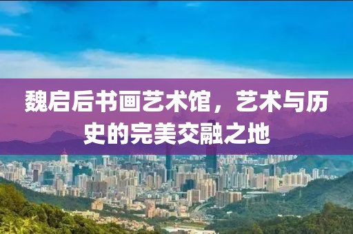 魏启后书画艺术馆，艺术与历史的完美交融之地