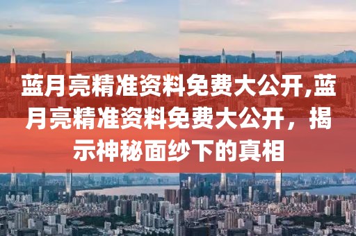 蓝月亮精准资料免费大公开,蓝月亮精准资料免费大公开，揭示神秘面纱下的真相