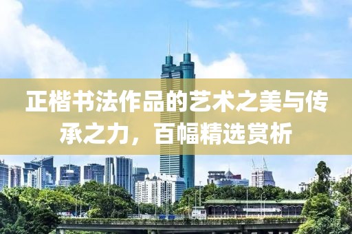 正楷书法作品的艺术之美与传承之力，百幅精选赏析